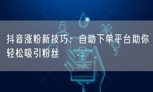 抖音涨粉新技巧：自助下单平台助你轻松吸引粉丝