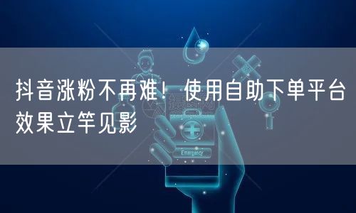 抖音涨粉不再难！使用自助下单平台效果立竿见影